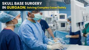 Skull Base Surgery in Gurgaon: Solving Complex Cases Safely
